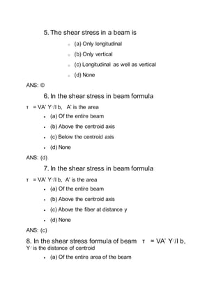 5. The shear stress in a beam is
o (a) Only longitudinal
o (b) Only vertical
o (c) Longitudinal as well as vertical
o (d) None
ANS: ©
6. In the shear stress in beam formula
τ = VA’ Y-‘/I b, A’ is the area
 (a) Of the entire beam
 (b) Above the centroid axis
 (c) Below the centroid axis
 (d) None
ANS: (d)
7. In the shear stress in beam formula
τ = VA’ Y-‘/I b, A’ is the area
 (a) Of the entire beam
 (b) Above the centroid axis
 (c) Above the fiber at distance y
 (d) None
ANS: (c)
8. In the shear stress formula of beam τ = VA’ Y-‘/I b,
Y-‘ is the distance of centroid
 (a) Of the entire area of the beam
 