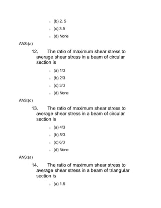 o (b) 2. 5
o (c) 3.5
o (d) None
ANS:(a)
12. The ratio of maximum shear stress to
average shear stress in a beam of circular
section is
o (a) 1/3
o (b) 2/3
o (c) 3/3
o (d) None
ANS:(d)
13. The ratio of maximum shear stress to
average shear stress in a beam of circular
section is
o (a) 4/3
o (b) 5/3
o (c) 6/3
o (d) None
ANS:(a)
14. The ratio of maximum shear stress to
average shear stress in a beam of triangular
section is
o (a) 1.5
 