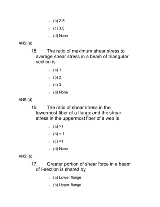 o (b) 2.5
o (c) 3.5
o (d) None
ANS:(a)
15. The ratio of maximum shear stress to
average shear stress in a beam of triangular
section is
o (a) 1
o (b) 2
o (c) 3
o (d) None
ANS:(d)
16. The ratio of shear stress in the
lowermost fiber of a flange and the shear
stress in the uppermost fiber of a web is
o (a) >1
o (b) < 1
o (c) =1
o (d) None
ANS:(b)
17. Greater portion of shear force in a beam
of I-section is shared by
o (a) Lower flange
o (b) Upper flange
 