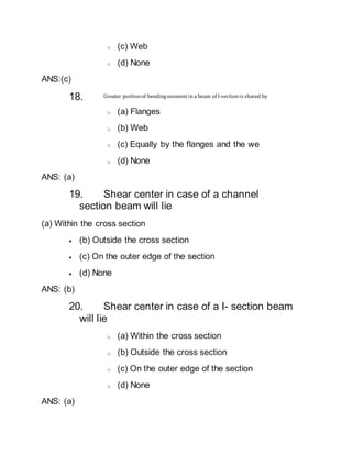 o (c) Web
o (d) None
ANS:(c)
18. Greater portionof bendingmoment ina beam of I-sectionis shared by
o (a) Flanges
o (b) Web
o (c) Equally by the flanges and the we
o (d) None
ANS: (a)
19. Shear center in case of a channel
section beam will lie
(a) Within the cross section
 (b) Outside the cross section
 (c) On the outer edge of the section
 (d) None
ANS: (b)
20. Shear center in case of a I- section beam
will lie
o (a) Within the cross section
o (b) Outside the cross section
o (c) On the outer edge of the section
o (d) None
ANS: (a)
 