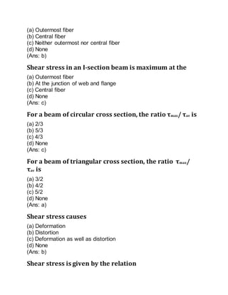 (a) Outermost fiber
(b) Central fiber
(c) Neither outermost nor central fiber
(d) None
(Ans: b)
Shear stress in an I-section beam is maximum at the
(a) Outermost fiber
(b) At the junction of web and flange
(c) Central fiber
(d) None
(Ans: c)
For a beam of circular cross section, the ratio τmax/ τav is
(a) 2/3
(b) 5/3
(c) 4/3
(d) None
(Ans: c)
For a beam of triangular cross section, the ratio τmax/
τav is
(a) 3/2
(b) 4/2
(c) 5/2
(d) None
(Ans: a)
Shear stress causes
(a) Deformation
(b) Distortion
(c) Deformation as well as distortion
(d) None
(Ans: b)
Shear stress is given by the relation
 