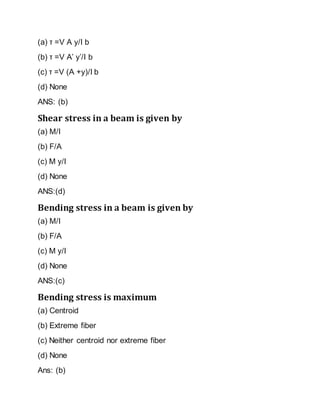 (a) τ =V A y/I b
(b) τ =V A’ y’/I b
(c) τ =V (A +y)/I b
(d) None
ANS: (b)
Shear stress in a beam is given by
(a) M/I
(b) F/A
(c) M y/I
(d) None
ANS:(d)
Bending stress in a beam is given by
(a) M/I
(b) F/A
(c) M y/I
(d) None
ANS:(c)
Bending stress is maximum
(a) Centroid
(b) Extreme fiber
(c) Neither centroid nor extreme fiber
(d) None
Ans: (b)
 