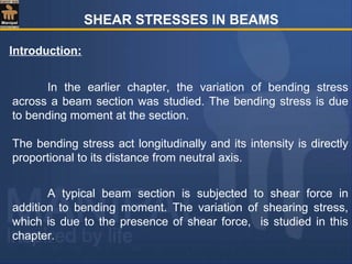 SHEAR STRESSES IN BEAMS
Introduction:
In the earlier chapter, the variation of bending stress
across a beam section was studied. The bending stress is due
to bending moment at the section.
The bending stress act longitudinally and its intensity is directly
proportional to its distance from neutral axis.
A typical beam section is subjected to shear force in
addition to bending moment. The variation of shearing stress,
which is due to the presence of shear force, is studied in this
chapter.
 
