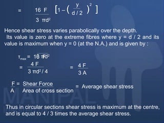 16 F [1 – ( ) ]
3 πd2
y
d / 2
2
=
Hence shear stress varies parabolically over the depth.
Its value is zero at the extreme fibres where y = d / 2 and its
value is maximum when y = 0 (at the N.A.) and is given by :
τmax = 16 F3 πd2
4 F
=
3 πd2
/ 4
= 4 F
3 A
F = Shear Force
A Area of cross section
= Average shear stress
Thus in circular sections shear stress is maximum at the centre,
and is equal to 4 / 3 times the average shear stress.
 