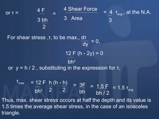 or τ = 4 F
3 bh
2
=
4 Shear Force
3 Area
= 4 τavg , at the N.A.
3
For shear stress ,τ, to be max., dτ
dy
= 0,
12 F (h - 2y) = 0
bh3
or y = h / 2 , substituting in the expression for τ,
τmax = 12 F h (h - h)
bh3 2 2
= 3F
bh
= 1.5 F
bh / 2
= 1.5 τavg
Thus, max. shear stress occurs at half the depth and its value is
1.5 times the average shear stress, in the case of an isosceles
triangle.
 
