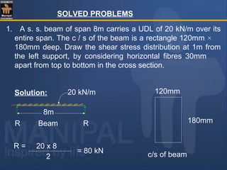 SOLVED PROBLEMS
1. A s. s. beam of span 8m carries a UDL of 20 kN/m over its
entire span. The c / s of the beam is a rectangle 120mm ×
180mm deep. Draw the shear stress distribution at 1m from
the left support, by considering horizontal fibres 30mm
apart from top to bottom in the cross section.
Solution:
c/s of beam
120mm
180mm
8m
20 kN/m
BeamR R
R = 20 x 8
2
= 80 kN
 