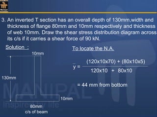 3. An inverted T section has an overall depth of 130mm,width and
thickness of flange 80mm and 10mm respectively and thickness
of web 10mm. Draw the shear stress distribution diagram across
its c/s if it carries a shear force of 90 kN.
Solution :
c/s of beam
130mm
10mm
10mm
80mm
To locate the N.A.
= 44 mm from bottom
y =
(120x10x70) + (80x10x5)
120x10 80x10+
 