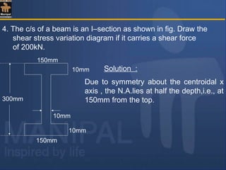 4. The c/s of a beam is an I–section as shown in fig. Draw the
shear stress variation diagram if it carries a shear force
of 200kN.
10mm
10mm
300mm
150mm
150mm
10mm
Solution :
Due to symmetry about the centroidal x
axis , the N.A.lies at half the depth,i.e., at
150mm from the top.
 