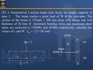(5) A Symmetrical I section beam rests freely on simple supports of
span L . The beam carries a point load of W at the mid-span. The
section of the beam is 125mm × 300 mm deep with flange and web
thickness of 20 mm. If maximum bending stress and maximum shear
stress are restricted to 150MPa and 45MPa respectively, calculate the
values of L and W. INA= 1.27×108
mm4
150
A
260MM
20
20
125MM
N300MM
20
150
W= ?
L = ?
L/2 L/2
 