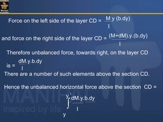 Force on the left side of the layer CD = M y (b.dy)
I
and force on the right side of the layer CD =
I
Therefore unbalanced force, towards right, on the layer CD
is =
There are a number of such elements above the section CD.
Hence the unbalanced horizontal force above the section CD =
dM.y.b.dy
I
∫
y
y
t
(M+dM).y.(b.dy)
dM.y.b.dy
I
 