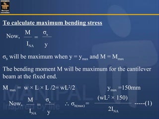 To calculate maximum bending stress
σb will be maximum when y = ymax and M = Mmax
The bending moment M will be maximum for the cantilever
beam at the fixed end.
M max = w × L × L /2= wL2
/2 ymax =150mm
M
INA
=
σь
y
Now,
M
INA
=
σь
y
Now, ∴ σb(max) = -----(1)
(wL2
× 150)
2INA
 