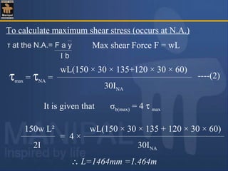 It is given that σb(max) = 4 τ max
To calculate maximum shear stress (occurs at N.A.)
τ at the N.A.= F a y
I b
Max shear Force F = wL
----(2)τmax = τNA =
wL(150 × 30 × 135+120 × 30 × 60)
30INA
∴ L=1464mm =1.464m
150w L² wL(150 × 30 × 135 + 120 × 30 × 60)
2I 30INA
= 4 ×
 