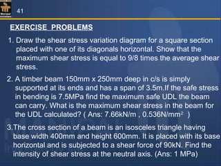 EXERCISE PROBLEMS
1. Draw the shear stress variation diagram for a square section
placed with one of its diagonals horizontal. Show that the
maximum shear stress is equal to 9/8 times the average shear
stress.
2. A timber beam 150mm x 250mm deep in c/s is simply
supported at its ends and has a span of 3.5m.If the safe stress
in bending is 7.5MPa find the maximum safe UDL the beam
can carry. What is the maximum shear stress in the beam for
the UDL calculated? ( Ans: 7.66kN/m , 0.536N/mm2
)
3.The cross section of a beam is an isosceles triangle having
base width 400mm and height 600mm. It is placed with its base
horizontal and is subjected to a shear force of 90kN. Find the
intensity of shear stress at the neutral axis. (Ans: 1 MPa)
41
 