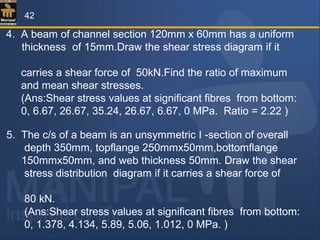 4. A beam of channel section 120mm x 60mm has a uniform
thickness of 15mm.Draw the shear stress diagram if it
carries a shear force of 50kN.Find the ratio of maximum
and mean shear stresses.
(Ans:Shear stress values at significant fibres from bottom:
0, 6.67, 26.67, 35.24, 26.67, 6.67, 0 MPa. Ratio = 2.22 )
5. The c/s of a beam is an unsymmetric I -section of overall
depth 350mm, topflange 250mmx50mm,bottomflange
150mmx50mm, and web thickness 50mm. Draw the shear
stress distribution diagram if it carries a shear force of
80 kN.
(Ans:Shear stress values at significant fibres from bottom:
0, 1.378, 4.134, 5.89, 5.06, 1.012, 0 MPa. )
42
 