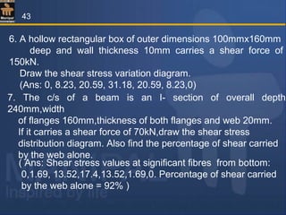 6. A hollow rectangular box of outer dimensions 100mmx160mm
deep and wall thickness 10mm carries a shear force of
150kN.
Draw the shear stress variation diagram.
(Ans: 0, 8.23, 20.59, 31.18, 20.59, 8.23,0)
7. The c/s of a beam is an I- section of overall depth
240mm,width
of flanges 160mm,thickness of both flanges and web 20mm.
If it carries a shear force of 70kN,draw the shear stress
distribution diagram. Also find the percentage of shear carried
by the web alone.
( Ans: Shear stress values at significant fibres from bottom:
0,1.69, 13.52,17.4,13.52,1.69,0. Percentage of shear carried
by the web alone = 92% )
43
 
