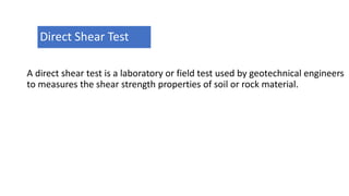 A direct shear test is a laboratory or field test used by geotechnical engineers
to measures the shear strength properties of soil or rock material.
Direct Shear Test
 
