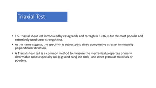 Triaxial Test
• The Triaxial shear test introduced by casagrande and terzaghi in 1936, is far the most popular and
extensively used shear strength test.
• As the name suggest, the specimen is subjected to three compressive stresses in mutually
perpendicular direction.
• A Triaxial shear test is a common method to measure the mechanical properties of many
deformable solids especially soil (e.g sand caly) and rock , and other granular materials or
powders.
 