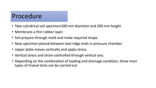 Procedure
• Take cylindrical soil specimen100 mm diameter and 200 mm height.
• Membrane a thin rubber layer.
• Soil prepare through mold and make required shape.
• Now specimen placed between two ridge ends in pressure chamber.
• Upper plate moves vertically and apply stress.
• Vertical stress and strain controlled through vertical axis.
• Depending on the combination of loading and drainage condition, three main
types of triaxial tests can be carried out
 