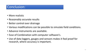 Conclusion:
• More realistic
• Reasonably accurate results
• Better control over drainage
• Various modifications can be possible to simulate field conditions.
• Advance instruments are available.
• Ease of Combination with computer software's.
• Use of data loggers, gauges and sensors makes it fool proof for
research, where accuracy is important.
24
 