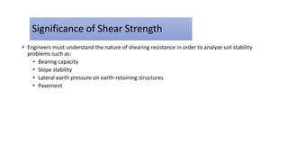 Significance of Shear Strength
• Engineers must understand the nature of shearing resistance in order to analyze soil stability
problems such as:
• Bearing capacity
• Slope stability
• Lateral earth pressure on earth-retaining structures
• Pavement
 