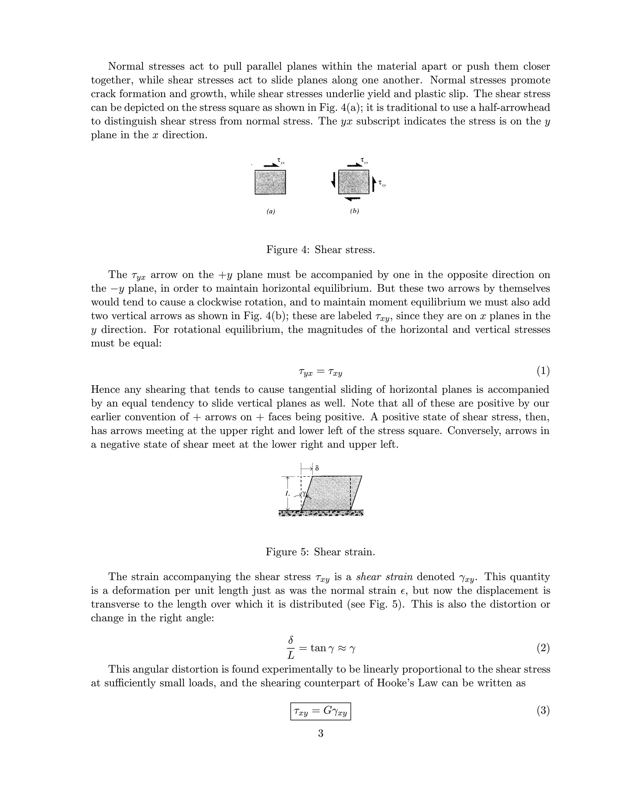 Normal stresses act to pull parallel planes within the material apart or push them closer
together, while shear stresses act to slide planes along one another. Normal stresses promote
crack formation and growth, while shear stresses underlie yield and plastic slip. The shear stress
can be depicted on the stress square as shown in Fig. 4(a); it is traditional to use a half-arrowhead
to distinguish shear stress from normal stress. The yx subscript indicates the stress is on the y
plane in the x direction.




                                      Figure 4: Shear stress.

   The τyx arrow on the +y plane must be accompanied by one in the opposite direction on
the −y plane, in order to maintain horizontal equilibrium. But these two arrows by themselves
would tend to cause a clockwise rotation, and to maintain moment equilibrium we must also add
two vertical arrows as shown in Fig. 4(b); these are labeled τxy , since they are on x planes in the
y direction. For rotational equilibrium, the magnitudes of the horizontal and vertical stresses
must be equal:

                                             τyx = τxy                                           (1)
Hence any shearing that tends to cause tangential sliding of horizontal planes is accompanied
by an equal tendency to slide vertical planes as well. Note that all of these are positive by our
earlier convention of + arrows on + faces being positive. A positive state of shear stress, then,
has arrows meeting at the upper right and lower left of the stress square. Conversely, arrows in
a negative state of shear meet at the lower right and upper left.




                                      Figure 5: Shear strain.

    The strain accompanying the shear stress τxy is a shear strain denoted γxy . This quantity
is a deformation per unit length just as was the normal strain , but now the displacement is
transverse to the length over which it is distributed (see Fig. 5). This is also the distortion or
change in the right angle:

                                          δ
                                            = tan γ ≈ γ                                         (2)
                                          L
    This angular distortion is found experimentally to be linearly proportional to the shear stress
at suﬃciently small loads, and the shearing counterpart of Hooke’s Law can be written as

                                            τxy = Gγxy                                           (3)

                                                 3
 