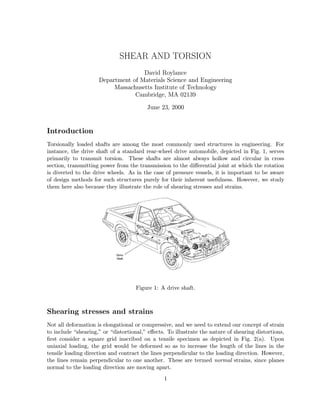 SHEAR AND TORSION
                                    David Roylance
                     Department of Materials Science and Engineering
                          Massachusetts Institute of Technology
                                 Cambridge, MA 02139

                                         June 23, 2000


Introduction
Torsionally loaded shafts are among the most commonly used structures in engineering. For
instance, the drive shaft of a standard rear-wheel drive automobile, depicted in Fig. 1, serves
primarily to transmit torsion. These shafts are almost always hollow and circular in cross
section, transmitting power from the transmission to the diﬀerential joint at which the rotation
is diverted to the drive wheels. As in the case of pressure vessels, it is important to be aware
of design methods for such structures purely for their inherent usefulness. However, we study
them here also because they illustrate the role of shearing stresses and strains.




                                     Figure 1: A drive shaft.



Shearing stresses and strains
Not all deformation is elongational or compressive, and we need to extend our concept of strain
to include “shearing,” or “distortional,” eﬀects. To illustrate the nature of shearing distortions,
ﬁrst consider a square grid inscribed on a tensile specimen as depicted in Fig. 2(a). Upon
uniaxial loading, the grid would be deformed so as to increase the length of the lines in the
tensile loading direction and contract the lines perpendicular to the loading direction. However,
the lines remain perpendicular to one another. These are termed normal strains, since planes
normal to the loading direction are moving apart.
                                                1
 