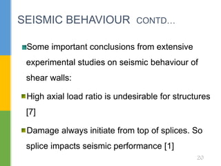 Some important conclusions from extensive
experimental studies on seismic behaviour of
shear walls:
High axial load ratio is undesirable for structures
[7]
Damage always initiate from top of splices. So
splice impacts seismic performance [1]
SEISMIC BEHAVIOUR CONTD…
20
 