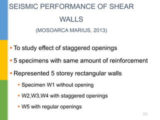  To study effect of staggered openings
 5 specimens with same amount of reinforcement
 Represented 5 storey rectangular walls
 Specimen W1 without opening
 W2,W3,W4 with staggered openings
 W5 with regular openings
SEISMIC PERFORMANCE OF SHEAR
WALLS
(MOSOARCA MARIUS, 2013)
35
 