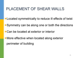 Located symmetrically to reduce ill effects of twist
Symmetry can be along one or both the directions
Can be located at exterior or interior
More effective when located along exterior
perimeter of building
PLACEMENT OF SHEAR WALLS
6
 