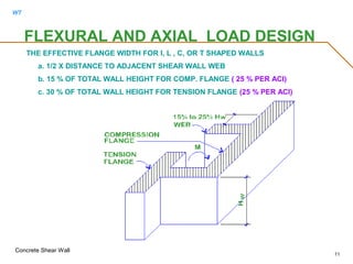 WT
Concrete Shear Wall
11
FLEXURAL AND AXIAL LOAD DESIGN
THE EFFECTIVE FLANGE WIDTH FOR I, L , C, OR T SHAPED WALLS
a. 1/2 X DISTANCE TO ADJACENT SHEAR WALL WEB
b. 15 % OF TOTAL WALL HEIGHT FOR COMP. FLANGE ( 25 % PER ACI)
c. 30 % OF TOTAL WALL HEIGHT FOR TENSION FLANGE (25 % PER ACI)
 