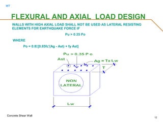 WT
Concrete Shear Wall
12
FLEXURAL AND AXIAL LOAD DESIGN
WALLS WITH HIGH AXIAL LOAD SHALL NOT BE USED AS LATERAL RESISTING
ELEMENTS FOR EARTHQUAKE FORCE IF
Pu > 0.35 Po
WHERE
Po = 0.8[0.85fc'(Ag - Ast) + fy Ast]
 