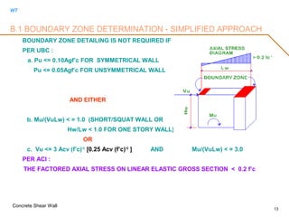 WT
Concrete Shear Wall
13
B.1 BOUNDARY ZONE DETERMINATION - SIMPLIFIED APPROACH
BOUNDARY ZONE DETAILING IS NOT REQUIRED IF
PER UBC :
a. Pu <= 0.10Agf’c FOR SYMMETRICAL WALL
Pu <= 0.05Agf’c FOR UNSYMMETRICAL WALL
AND EITHER
b. Mu/(VuLw) < = 1.0 (SHORT/SQUAT WALL OR
Hw/Lw < 1.0 FOR ONE STORY WALL)
OR
c. Vu <= 3 Acv (f’c)1/2
[0.25 Acv (f’c)1/2
] AND Mu/(VuLw) < = 3.0
PER ACI :
THE FACTORED AXIAL STRESS ON LINEAR ELASTIC GROSS SECTION < 0.2 f’c
 