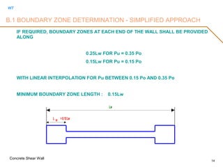 WT
Concrete Shear Wall
14
IF REQUIRED, BOUNDARY ZONES AT EACH END OF THE WALL SHALL BE PROVIDED
ALONG
0.25Lw FOR Pu = 0.35 Po
0.15Lw FOR Pu = 0.15 Po
WITH LINEAR INTERPOLATION FOR Pu BETWEEN 0.15 Po AND 0.35 Po
MINIMUM BOUNDARY ZONE LENGTH : 0.15Lw
Lw
L BZ >0.15Lw
B.1 BOUNDARY ZONE DETERMINATION - SIMPLIFIED APPROACH
 