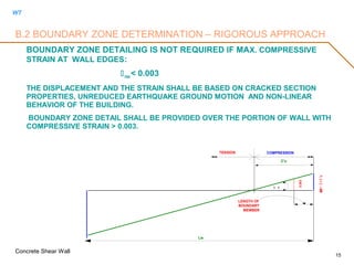 WT
Concrete Shear Wall
15
B.2 BOUNDARY ZONE DETERMINATION – RIGOROUS APPROACH
BOUNDARY ZONE DETAILING IS NOT REQUIRED IF MAX. COMPRESSIVE
STRAIN AT WALL EDGES:
max < 0.003
THE DISPLACEMENT AND THE STRAIN SHALL BE BASED ON CRACKED SECTION
PROPERTIES, UNREDUCED EARTHQUAKE GROUND MOTION AND NON-LINEAR
BEHAVIOR OF THE BUILDING.
BOUNDARY ZONE DETAIL SHALL BE PROVIDED OVER THE PORTION OF WALL WITH
COMPRESSIVE STRAIN > 0.003.
TENSION
C'u
COMPRESSION
εu=tC'u
0.003
 t
Lw
LENGTH OF
BOUNDARY
MEMBER
 