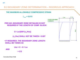 WT
Concrete Shear Wall
16
THE MAXIMUM ALLOWABLE COMPRESSIVE STRAIN
max = 0.015
•PER ACI, BOUNDARY ZONE DETAILING IS NOT
REQUIRED IF THE LENGTH OF COMP. BLOCK
C< Lw/[600*(∆u/Hw)]
(∆u/Hw) SHALL NOT BE TAKEN < 0.007
• IF REQUIRED, THE BOUNDARY ZONE LENGTH
SHALL BE TAKEN AS
Lbz > C - 0.1 Lw
AND
> C/2
B.2 BOUNDARY ZONE DETERMINATION – RIGOROUS APPROACH
 