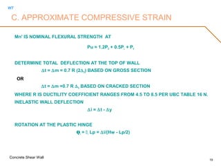 WT
Concrete Shear Wall
19
Mn' IS NOMINAL FLEXURAL STRENGTH AT
Pu = 1.2PD + 0.5PL + PE
DETERMINE TOTAL DEFLECTION AT THE TOP OF WALL
∆t = ∆m = 0.7 R (2∆E) BASED ON GROSS SECTION
OR
∆t = ∆m =0.7 R ∆S BASED ON CRACKED SECTION
WHERE R IS DUCTILITY COEFFICIENT RANGES FROM 4.5 TO 8.5 PER UBC TABLE 16 N.
INELASTIC WALL DEFLECTION
∆i = ∆t - ∆y
ROTATION AT THE PLASTIC HINGE
Qi = i Lp = ∆i/(Hw - Lp/2)
C. APPROXIMATE COMPRESSIVE STRAIN
 
