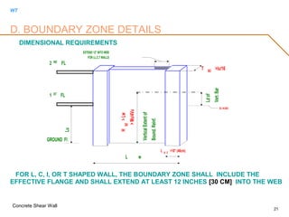 WT
Concrete Shear Wall
21
FOR L, C, I, OR T SHAPED WALL, THE BOUNDARY ZONE SHALL INCLUDE THE
EFFECTIVE FLANGE AND SHALL EXTEND AT LEAST 12 INCHES [30 CM] INTO THE WEB
D. BOUNDARY ZONE DETAILS
DIMENSIONAL REQUIREMENTS
2 ND FL
1 ST
FL
GROUND Fl
L B Z
>18" (46cm)
L w
Lu T BZ
>lu/16
HBZ
>Lw
>Mu/4Vu
VerticalExtentof
Bound.Reinf.
Ldof
Vert.Bar
Ec =0.003
EXTEND 12" INTO WEB
FOR I,L,C,T WALLS
 