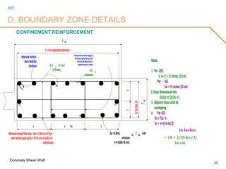WT
Concrete Shear Wall
22
CONFINEMENT REINFORCEMENT
Consecutivecrosstiesengaging
thesamelongitudinal barshall
havetheir90-deghookson
oppositesidesofcolumn
AlternateVertical
BarsShallBe
Confined
Notes:
1. Per UBC:
'x'or'y'<12inches(30cm)
Per - ACI
'hx'<14inches(35cm)
2.Hoopdimensionalratio
(3x/2y)or(2y/3x)<3
3. Adjacenthoopsshallbe
overlapping
4. PerACI:
Sv<Tbz/4
Sv< 4+[(14-hx)/3]
As>0.005L BZ
T BZ
with
minimum
4-#5(DIA16mm)
x yx/ hx x y
6d b
(>3in)
(>75mm) 6d b
extension
hcforlongitudinaldirection
hcfortrans.dir.
MinimumHoops/TiesArea:Ash=0.09shcfc'/fyh
withverticalspacingSv<6"(15cm)or6xDIAof
verticalbars
L BZ
TBZ
D. BOUNDARY ZONE DETAILS
in inches
< 10 + [(35-hx)/3]
in cm
 