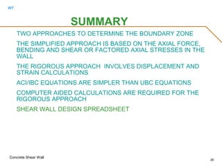 WT
Concrete Shear Wall
26
SUMMARY
TWO APPROACHES TO DETERMINE THE BOUNDARY ZONE
THE SIMPLIFIED APPROACH IS BASED ON THE AXIAL FORCE,
BENDING AND SHEAR OR FACTORED AXIAL STRESSES IN THE
WALL
THE RIGOROUS APPROACH INVOLVES DISPLACEMENT AND
STRAIN CALCULATIONS
ACI/IBC EQUATIONS ARE SIMPLER THAN UBC EQUATIONS
COMPUTER AIDED CALCULATIONS ARE REQUIRED FOR THE
RIGOROUS APPROACH
SHEAR WALL DESIGN SPREADSHEET
 