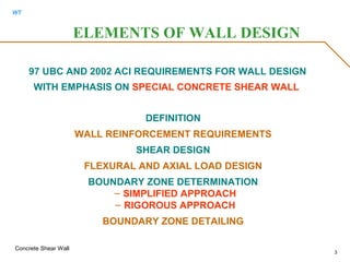 WT
Concrete Shear Wall
3
97 UBC AND 2002 ACI REQUIREMENTS FOR WALL DESIGN
WITH EMPHASIS ON SPECIAL CONCRETE SHEAR WALL
DEFINITION
WALL REINFORCEMENT REQUIREMENTS
SHEAR DESIGN
FLEXURAL AND AXIAL LOAD DESIGN
BOUNDARY ZONE DETERMINATION
– SIMPLIFIED APPROACH
– RIGOROUS APPROACH
BOUNDARY ZONE DETAILING
ELEMENTS OF WALL DESIGN
 