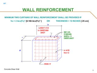 WT
Concrete Shear Wall
5
MINIMUM TWO CURTAINS OF WALL REINFORCEMENT SHALL BE PROVIDED IF
Vu > 2 Acv(f'c)1/2
[0.166 Acv(f'c)1/2
] OR THICKNESS > 10 INCHES [ 25 cm]
WALL REINFORCEMENT
SPACING<18"
Lw
2LAYERSIFT>10"OR
CAPACITY
Vu>CONCRETESHEAR
Hw
T
Hw/Lw <2.0
Av>AhFOR
CONCRETECAPACITY
UNLESSVu< 1/2
REINF>0.25%
OFGROSSAREA
 