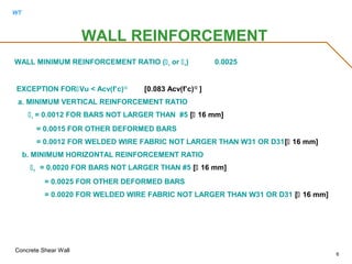 WT
Concrete Shear Wall
6
WALL MINIMUM REINFORCEMENT RATIO (v or h) 0.0025
EXCEPTION FORVu < Acv(f’c)1/2
[0.083 Acv(f’c)1/2
]
a. MINIMUM VERTICAL REINFORCEMENT RATIO
v = 0.0012 FOR BARS NOT LARGER THAN #5 [ 16 mm]
= 0.0015 FOR OTHER DEFORMED BARS
= 0.0012 FOR WELDED WIRE FABRIC NOT LARGER THAN W31 OR D31[ 16 mm]
b. MINIMUM HORIZONTAL REINFORCEMENT RATIO
h = 0.0020 FOR BARS NOT LARGER THAN #5 [ 16 mm]
= 0.0025 FOR OTHER DEFORMED BARS
= 0.0020 FOR WELDED WIRE FABRIC NOT LARGER THAN W31 OR D31 [ 16 mm]
WALL REINFORCEMENT
 