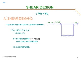 WT
Concrete Shear Wall
7
 Vn > Vu
A. SHEAR DEMAND
FACTORED SHEAR FORCE / SHEAR DEMAND
Vu = 1.2 VD + f1 VL +- VE
= 0.9 VD +- VE
f1= 1.0 FOR 100 PSF [500 KG/M2]
LIVE LOAD AND GREATER
f1= 0.5 OTHERWISE.
SHEAR DESIGN
 