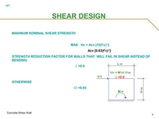 WT
Concrete Shear Wall
9
SHEAR DESIGN
MAXIMUM NOMINAL SHEAR STRENGTH
MAX Vn = Acv [10(f’c)1/2
]
Acv [0.83(f’c)1/2
]
STRENGTH REDUCTION FACTOR FOR WALLS THAT WILL FAIL IN SHEAR INSTEAD OF
BENDING
 =0.6
OTHERWISE
 =0.85
 =0.6
 