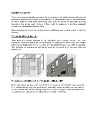 INTRODUCTION:-
There has been a considerable increase in the construction of tall buildings both residential and
commercial and the modern trend is towards more tall and slender structures. Thus the effects
of lateral loads like wind loads, earthquake
importance and almost every designer is faced with the problems of providing adequate
strength and stability against lateral loads.
Shear wall system is one of the most commonly used lateral load resisting sy
buildings.
WHAT IS SHEAR WALL
Shear walls are vertical elements of the horizontal force resisting system
earthquake loads downwards to the
external walls that typically form a box which provides all of the lateral support for the building.
They will have the strength and stiffness to resist the horizontal forces
seismic force.
WHERE SHOULD SHEAR WALLS BE LOCATED
Shear walls should be located on each level of the structure including the crawl space
form an effective box structure, equal length shear walls should be placed symmetrically on
all four exterior walls of the building. Shear walls should be added to the building interior
when the exterior walls cannot provide sufficient strength and
There has been a considerable increase in the construction of tall buildings both residential and
commercial and the modern trend is towards more tall and slender structures. Thus the effects
of lateral loads like wind loads, earthquake loads and blast forces are attaining increasing
importance and almost every designer is faced with the problems of providing adequate
strength and stability against lateral loads.
Shear wall system is one of the most commonly used lateral load resisting system in high rise
SHEAR WALL:-
Shear walls are vertical elements of the horizontal force resisting system
earthquake loads downwards to the foundation. In construction, shear walls are straight
external walls that typically form a box which provides all of the lateral support for the building.
hey will have the strength and stiffness to resist the horizontal forces like wind force and
RE SHOULD SHEAR WALLS BE LOCATED?
Shear walls should be located on each level of the structure including the crawl space
an effective box structure, equal length shear walls should be placed symmetrically on
building. Shear walls should be added to the building interior
when the exterior walls cannot provide sufficient strength and stiffness.
There has been a considerable increase in the construction of tall buildings both residential and
commercial and the modern trend is towards more tall and slender structures. Thus the effects
loads and blast forces are attaining increasing
importance and almost every designer is faced with the problems of providing adequate
stem in high rise
Shear walls are vertical elements of the horizontal force resisting system. They carry
construction, shear walls are straight
external walls that typically form a box which provides all of the lateral support for the building.
like wind force and
Shear walls should be located on each level of the structure including the crawl space. To
an effective box structure, equal length shear walls should be placed symmetrically on
building. Shear walls should be added to the building interior
 