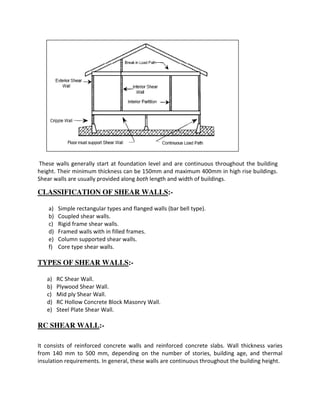 These walls generally start at foundation level and are continuous throughout the building
height. Their minimum thickness can be 150mm and maximum 400mm in high rise buildings.
Shear walls are usually provided along both length and width of buildings.
CLASSIFICATION OF SHEAR WALLS:-
a) Simple rectangular types and flanged walls (bar bell type).
b) Coupled shear walls.
c) Rigid frame shear walls.
d) Framed walls with in filled frames.
e) Column supported shear walls.
f) Core type shear walls.
TYPES OF SHEAR WALLS:-
a) RC Shear Wall.
b) Plywood Shear Wall.
c) Mid ply Shear Wall.
d) RC Hollow Concrete Block Masonry Wall.
e) Steel Plate Shear Wall.
RC SHEAR WALL:-
It consists of reinforced concrete walls and reinforced concrete slabs. Wall thickness varies
from 140 mm to 500 mm, depending on the number of stories, building age, and thermal
insulation requirements. In general, these walls are continuous throughout the building height.
 