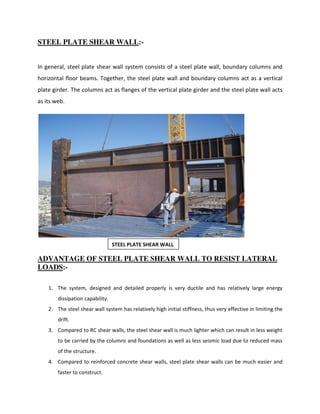 STEEL PLATE SHEAR WALL:-
In general, steel plate shear wall system consists of a steel plate wall, boundary columns and
horizontal floor beams. Together, the steel plate wall and boundary columns act as a vertical
plate girder. The columns act as flanges of the vertical plate girder and the steel plate wall acts
as its web.
ADVANTAGE OF STEEL PLATE SHEAR WALL TO RESIST LATERAL
LOADS:-
1. The system, designed and detailed properly is very ductile and has relatively large energy
dissipation capability.
2. The steel shear wall system has relatively high initial stiffness, thus very effective in limiting the
drift.
3. Compared to RC shear walls, the steel shear wall is much lighter which can result in less weight
to be carried by the columns and foundations as well as less seismic load due to reduced mass
of the structure.
4. Compared to reinforced concrete shear walls, steel plate shear walls can be much easier and
faster to construct.
STEEL PLATE SHEAR WALL
 