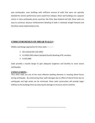 past earthquakes, even buildings with sufficient amount of walls that were not specially
detailed for seismic performance were saved from collapse. Shear wall buildings are a popular
choice in many earthquake prone countries, like Chile, New Zealand and USA. Shear walls are
easy to construct, because reinforcement detailing of walls is relatively straight forward and
therefore easily implemented at site.
CODES FOR DESIGN OF SHEAR WALLS:-
Widely used design approaches for shear walls------------
ACI method (ACI 318-1995)
IS 13920:1993 Indians Standard Ductile Detailing of RC members
IS 456:2000
Code provides a ductile design to give adequate toughness and ductility to resist severe
earthquakes.
CONCLUSION:-
Thus shear walls are one of the most effective building elements in resisting lateral forces
during earthquake. By constructing shear walls damages due to effect of lateral forces due to
earthquake and high winds can be minimized. Shear walls construction will provide larger
stiffness to the buildings there by reducing the damage to structure and its contents.
__________________________________________
 