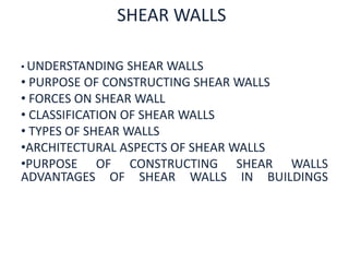 SHEAR WALLS 
• UNDERSTANDING SHEAR WALLS 
• PURPOSE OF CONSTRUCTING SHEAR WALLS 
• FORCES ON SHEAR WALL 
• CLASSIFICATION OF SHEAR WALLS 
• TYPES OF SHEAR WALLS 
•ARCHITECTURAL ASPECTS OF SHEAR WALLS 
•PURPOSE OF CONSTRUCTING SHEAR WALLS 
ADVANTAGES OF SHEAR WALLS IN BUILDINGS 
 