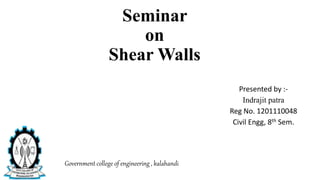 Seminar
on
Shear Walls
Presented by :-
Indrajit patra
Reg No. 1201110048
Civil Engg, 8th Sem.
Government college of engineering , kalahandi
 